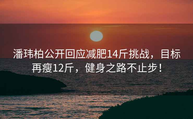 潘玮柏公开回应减肥14斤挑战，目标再瘦12斤，健身之路不止步！