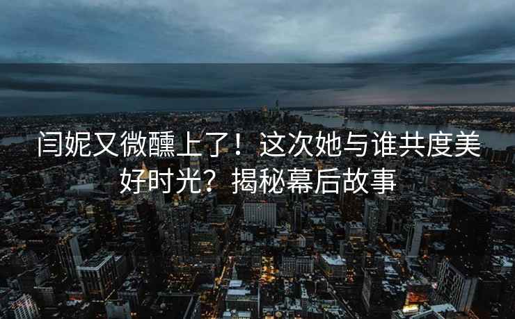 闫妮又微醺上了！这次她与谁共度美好时光？揭秘幕后故事