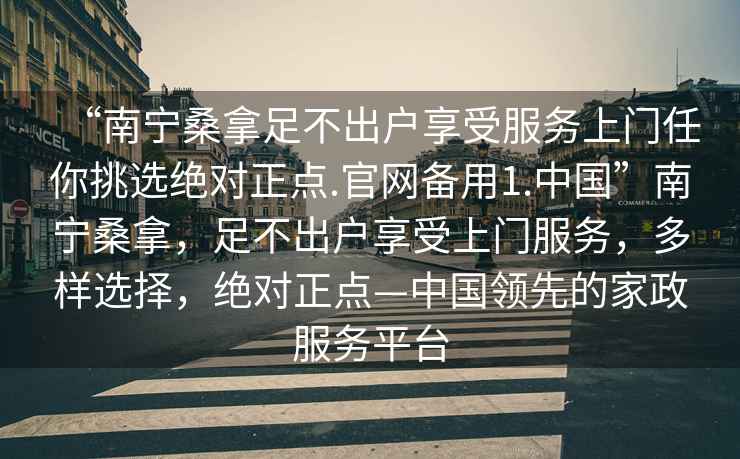 “南宁桑拿足不出户享受服务上门任你挑选绝对正点.官网备用1.中国”南宁桑拿，足不出户享受上门服务，多样选择，绝对正点—中国领先的家政服务平台