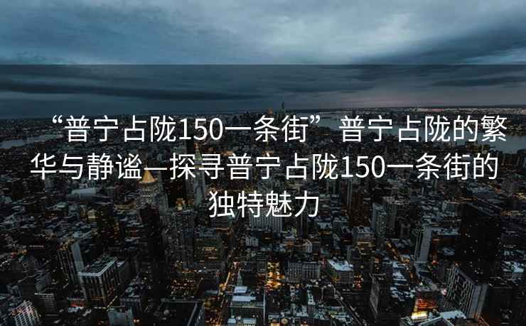 “普宁占陇150一条街”普宁占陇的繁华与静谧—探寻普宁占陇150一条街的独特魅力