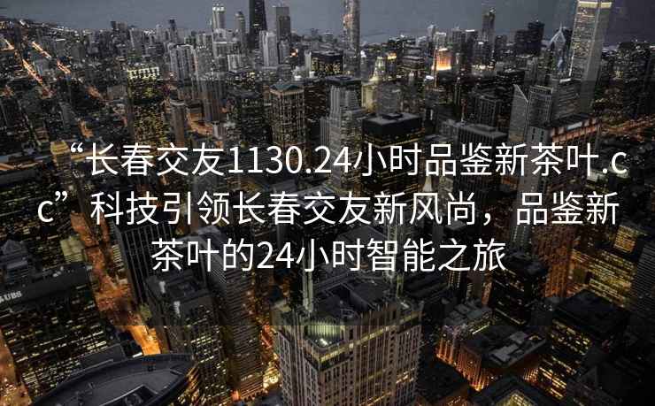 “长春交友1130.24小时品鉴新茶叶.cc”科技引领长春交友新风尚，品鉴新茶叶的24小时智能之旅