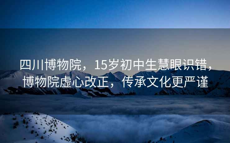 四川博物院，15岁初中生慧眼识错，博物院虚心改正，传承文化更严谨