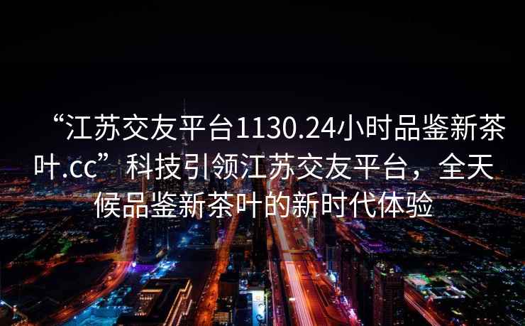 “江苏交友平台1130.24小时品鉴新茶叶.cc”科技引领江苏交友平台，全天候品鉴新茶叶的新时代体验