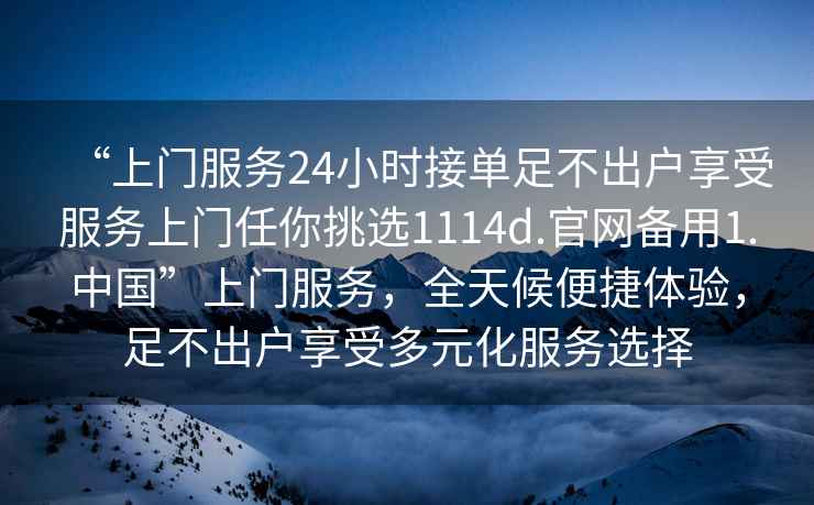 “上门服务24小时接单足不出户享受服务上门任你挑选1114d.官网备用1.中国”上门服务，全天候便捷体验，足不出户享受多元化服务选择