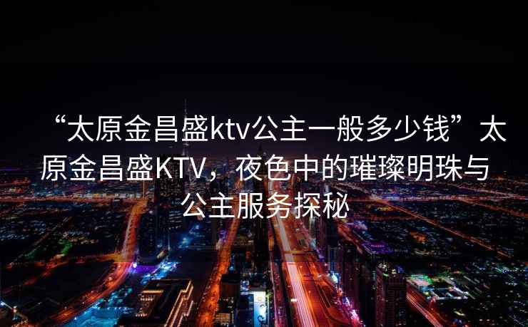 “太原金昌盛ktv公主一般多少钱”太原金昌盛KTV，夜色中的璀璨明珠与公主服务探秘