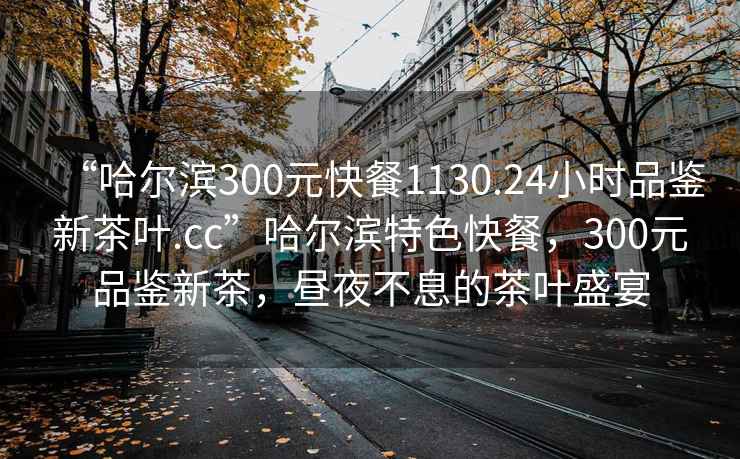 “哈尔滨300元快餐1130.24小时品鉴新茶叶.cc”哈尔滨特色快餐，300元品鉴新茶，昼夜不息的茶叶盛宴