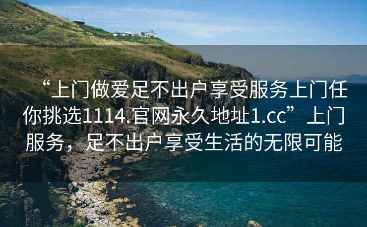 “上门做爱足不出户享受服务上门任你挑选1114.官网永久地址1.cc”上门服务，足不出户享受生活的无限可能