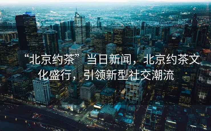 “北京约茶”当日新闻，北京约茶文化盛行，引领新型社交潮流