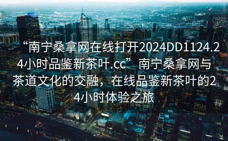 “南宁桑拿网在线打开2024DD1124.24小时品鉴新茶叶.cc”南宁桑拿网与茶道文化的交融，在线品鉴新茶叶的24小时体验之旅