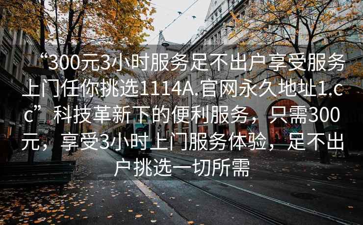 “300元3小时服务足不出户享受服务上门任你挑选1114A.官网永久地址1.cc”科技革新下的便利服务，只需300元，享受3小时上门服务体验，足不出户挑选一切所需