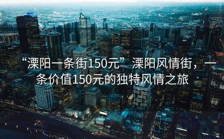 “溧阳一条街150元”溧阳风情街，一条价值150元的独特风情之旅