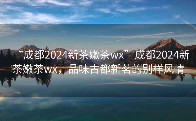 “成都2024新茶嫩茶wx”成都2024新茶嫩茶wx，品味古都新茗的别样风情