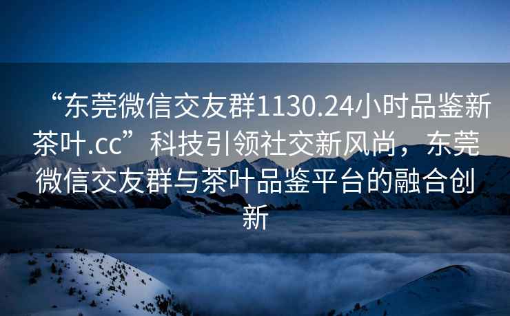 “东莞微信交友群1130.24小时品鉴新茶叶.cc”科技引领社交新风尚，东莞微信交友群与茶叶品鉴平台的融合创新