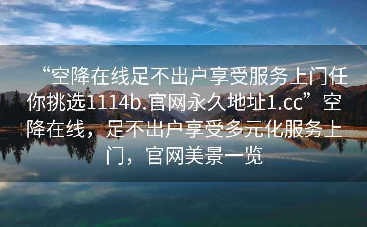 “空降在线足不出户享受服务上门任你挑选1114b.官网永久地址1.cc”空降在线，足不出户享受多元化服务上门，官网美景一览