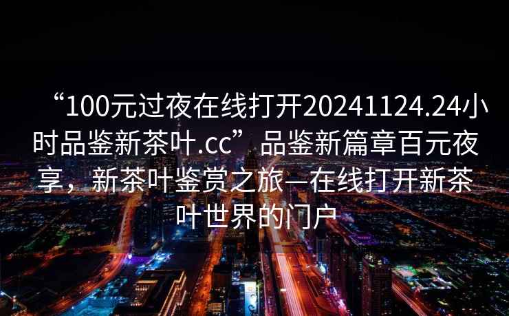 “100元过夜在线打开20241124.24小时品鉴新茶叶.cc”品鉴新篇章百元夜享，新茶叶鉴赏之旅—在线打开新茶叶世界的门户