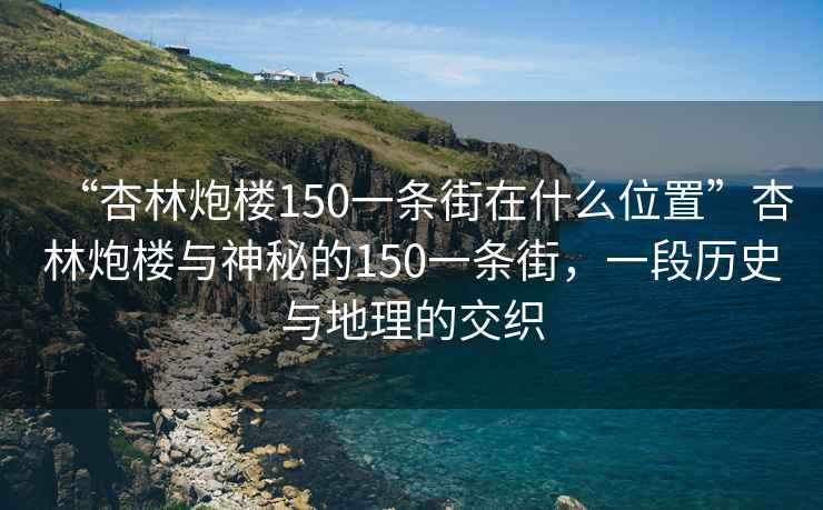 “杏林炮楼150一条街在什么位置”杏林炮楼与神秘的150一条街，一段历史与地理的交织