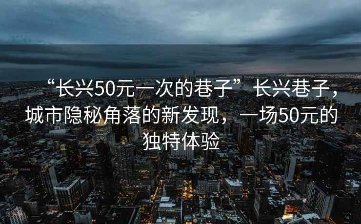 “长兴50元一次的巷子”长兴巷子，城市隐秘角落的新发现，一场50元的独特体验