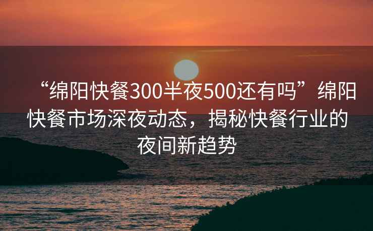 “绵阳快餐300半夜500还有吗”绵阳快餐市场深夜动态，揭秘快餐行业的夜间新趋势