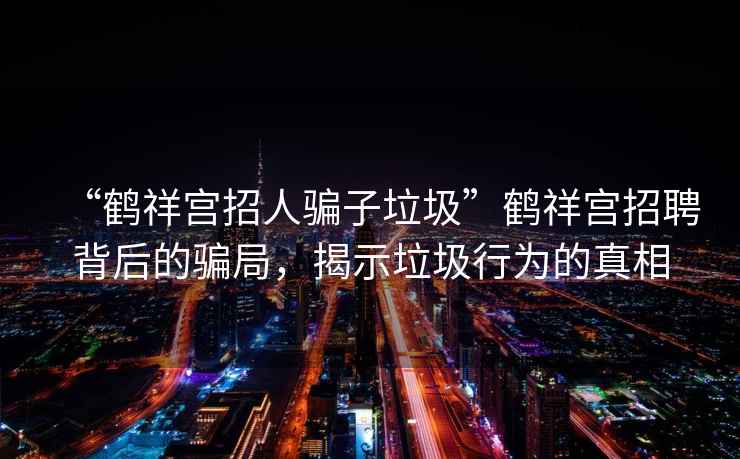 “鹤祥宫招人骗子垃圾”鹤祥宫招聘背后的骗局，揭示垃圾行为的真相