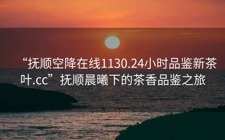 “抚顺空降在线1130.24小时品鉴新茶叶.cc”抚顺晨曦下的茶香品鉴之旅