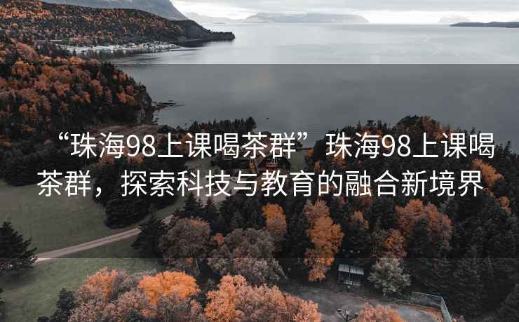 “珠海98上课喝茶群”珠海98上课喝茶群，探索科技与教育的融合新境界