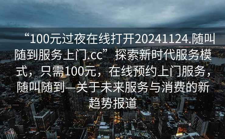 “100元过夜在线打开20241124.随叫随到服务上门.cc”探索新时代服务模式，只需100元，在线预约上门服务，随叫随到—关于未来服务与消费的新趋势报道