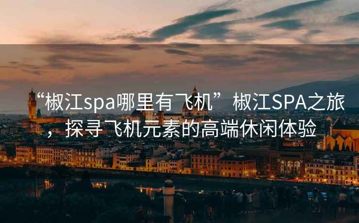 “椒江spa哪里有飞机”椒江SPA之旅，探寻飞机元素的高端休闲体验