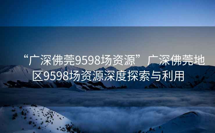 “广深佛莞9598场资源”广深佛莞地区9598场资源深度探索与利用