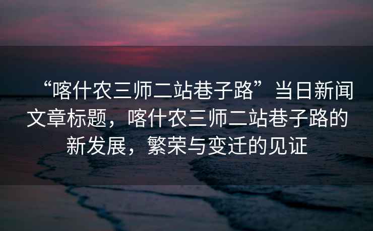 “喀什农三师二站巷子路”当日新闻文章标题，喀什农三师二站巷子路的新发展，繁荣与变迁的见证