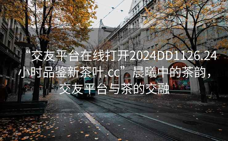 “交友平台在线打开2024DD1126.24小时品鉴新茶叶.cc”晨曦中的茶韵，交友平台与茶的交融