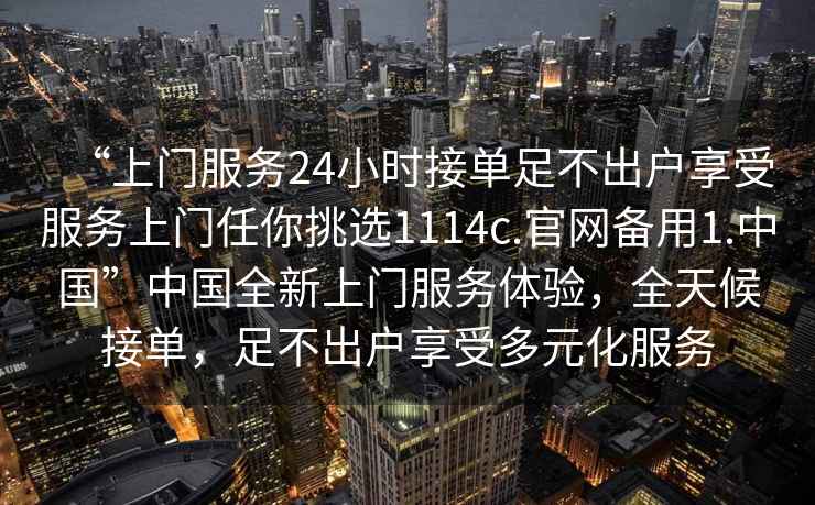 “上门服务24小时接单足不出户享受服务上门任你挑选1114c.官网备用1.中国”中国全新上门服务体验，全天候接单，足不出户享受多元化服务