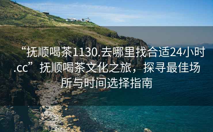 “抚顺喝茶1130.去哪里找合适24小时.cc”抚顺喝茶文化之旅，探寻最佳场所与时间选择指南